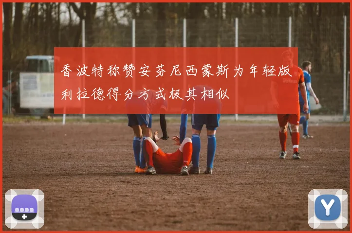 香波特称赞安芬尼西蒙斯为年轻版利拉德得分方式极其相似