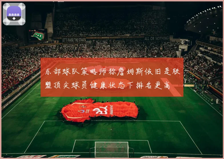 东部球队策略师称詹姆斯依旧是联盟顶尖球员健康状态下排名更高
