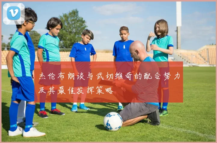 杰伦布朗谈与武切维奇的配合努力及其最佳发挥策略
