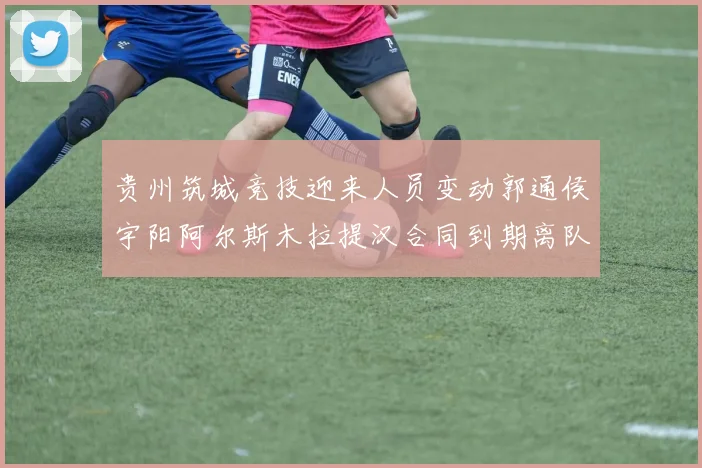 贵州筑城竞技迎来人员变动郭通侯宇阳阿尔斯木拉提汉合同到期离队