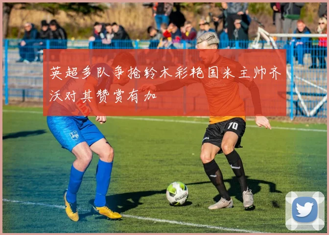 英超多队争抢铃木彩艳国米主帅齐沃对其赞赏有加