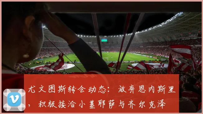 尤文图斯转会动态：放弃恩内斯里，积极接洽小基耶萨与齐尔克泽