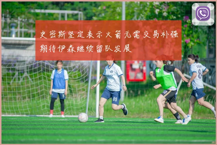 史密斯坚定表示火箭无需交易补强期待伊森继续留队发展