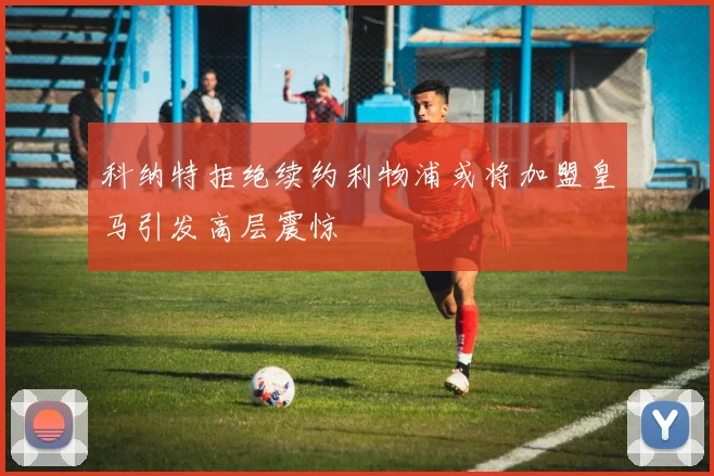 科纳特拒绝续约利物浦或将加盟皇马引发高层震惊