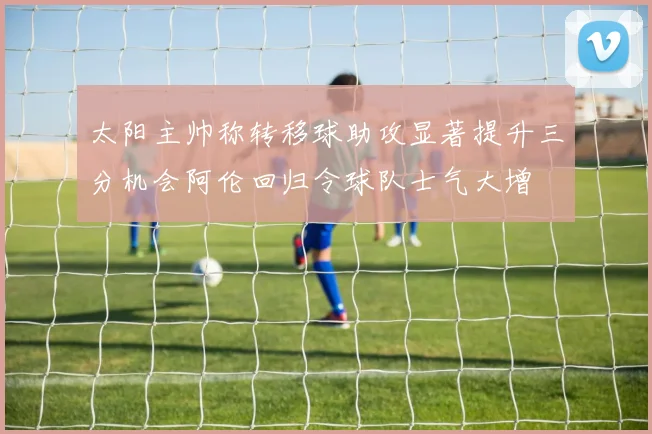 太阳主帅称转移球助攻显著提升三分机会阿伦回归令球队士气大增