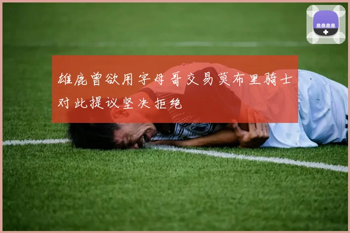 雄鹿曾欲用字母哥交易莫布里骑士对此提议坚决拒绝