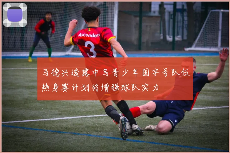 马德兴透露中乌青少年国字号队伍热身赛计划将增强球队实力