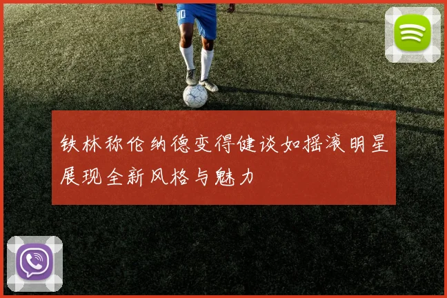铁林称伦纳德变得健谈如摇滚明星展现全新风格与魅力