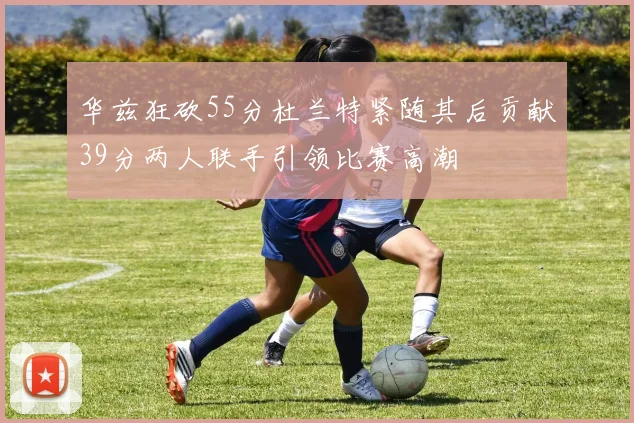华兹狂砍55分杜兰特紧随其后贡献39分两人联手引领比赛高潮