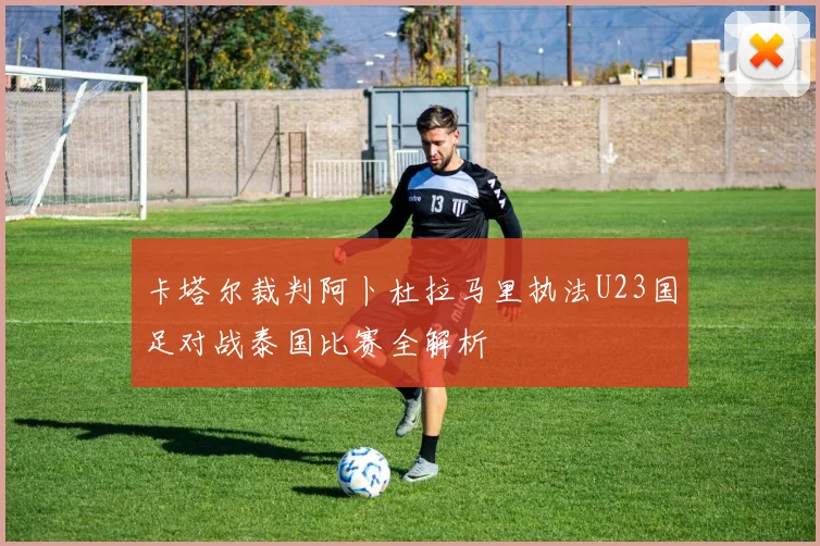 卡塔尔裁判阿卜杜拉马里执法U23国足对战泰国比赛全解析