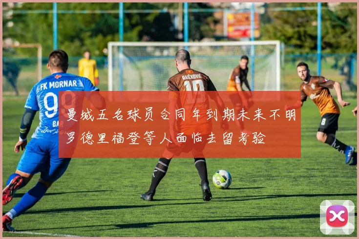 曼城五名球员合同年到期未来不明罗德里福登等人面临去留考验