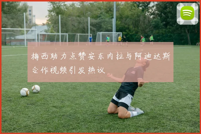 梅西助力点赞安东内拉与阿迪达斯合作视频引发热议