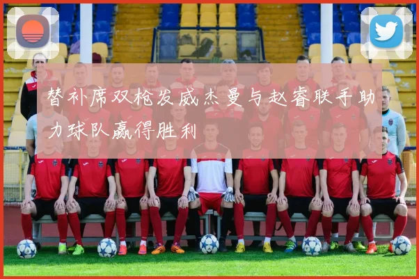 替补席双枪发威杰曼与赵睿联手助力球队赢得胜利