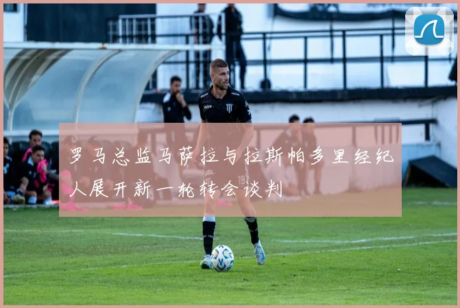 罗马总监马萨拉与拉斯帕多里经纪人展开新一轮转会谈判