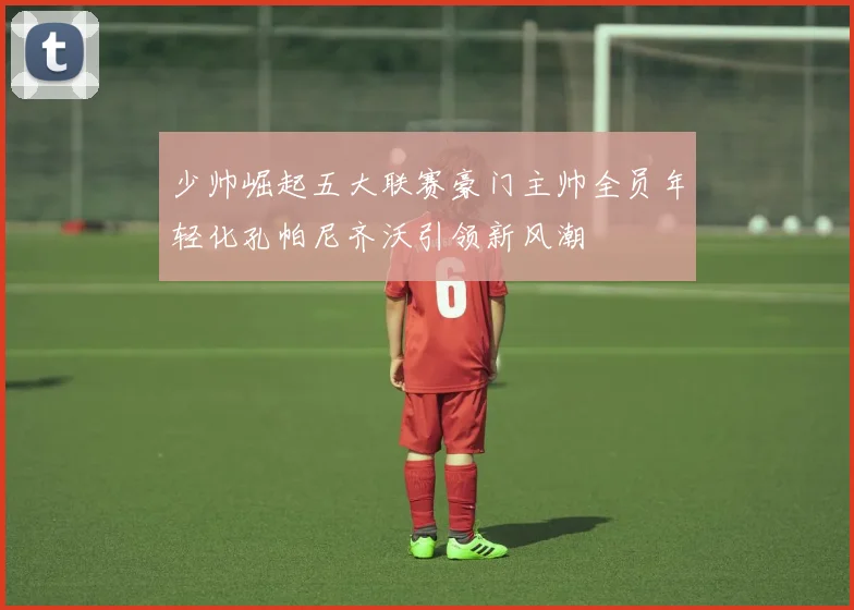少帅崛起五大联赛豪门主帅全员年轻化孔帕尼齐沃引领新风潮