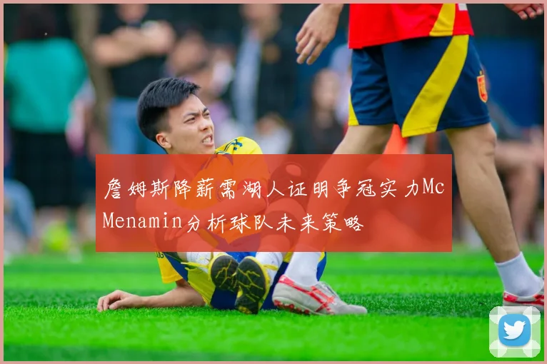 詹姆斯降薪需湖人证明争冠实力McMenamin分析球队未来策略