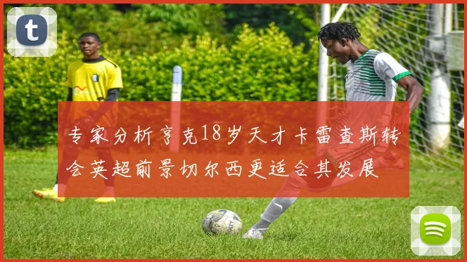 专家分析亨克18岁天才卡雷查斯转会英超前景切尔西更适合其发展